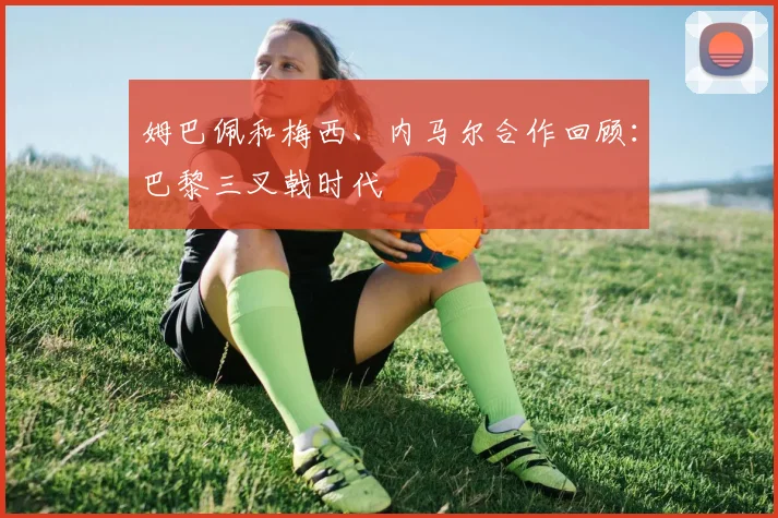 姆巴佩和梅西、内马尔合作回顾：巴黎三叉戟时代