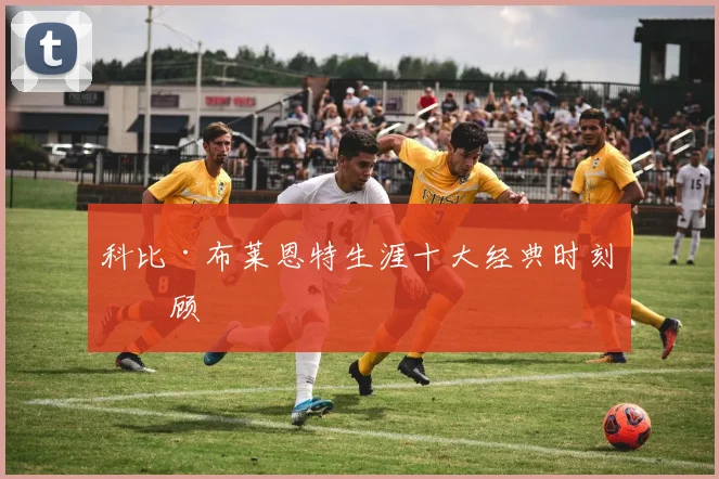 科比·布莱恩特生涯十大经典时刻回顾