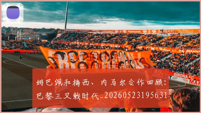 姆巴佩和梅西、内马尔合作回顾:巴黎三叉戟时代_20260523195631