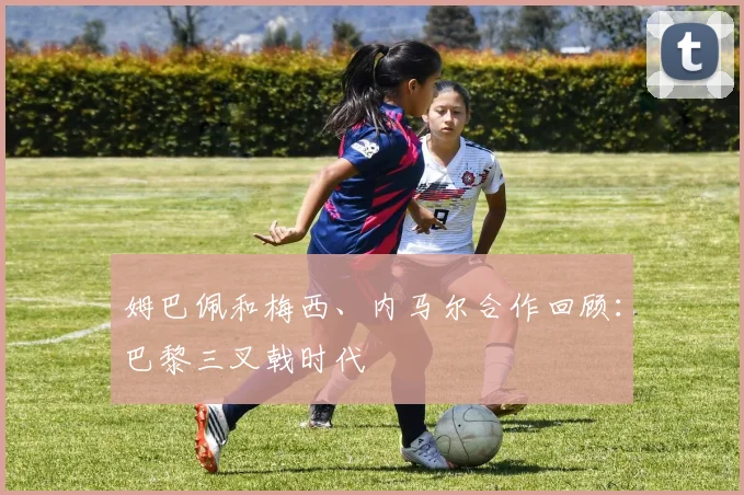 姆巴佩和梅西、内马尔合作回顾:巴黎三叉戟时代