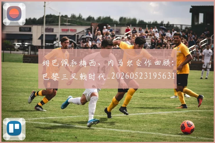姆巴佩和梅西、内马尔合作回顾:巴黎三叉戟时代_20260523195631